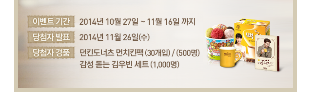 이벤트 기간 : 2014년 10월 16일 ~ 11월 3일 까지 | 당첨자 발표 : 2014년 11월 12일(수) | 당첨자 경품 : 던킨도너츠 먼치킨팩 (30개입) / (500명) 감성 돋는 김우빈 세트 (1,000명) 